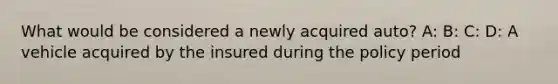 What would be considered a newly acquired auto? A: B: C: D: A vehicle acquired by the insured during the policy period