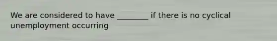 We are considered to have ________ if there is no cyclical unemployment occurring