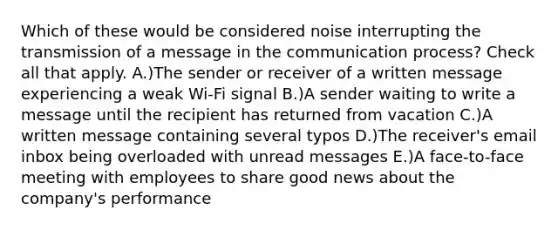 Which of these would be considered noise interrupting the transmission of a message in the communication process? Check all that apply. A.)The sender or receiver of a written message experiencing a weak Wi-Fi signal B.)A sender waiting to write a message until the recipient has returned from vacation C.)A written message containing several typos D.)The receiver's email inbox being overloaded with unread messages E.)A face-to-face meeting with employees to share good news about the company's performance