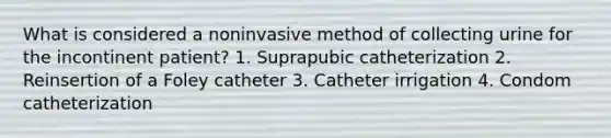 What is considered a noninvasive method of collecting urine for the incontinent patient? 1. Suprapubic catheterization 2. Reinsertion of a Foley catheter 3. Catheter irrigation 4. Condom catheterization