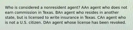 Who is considered a nonresident agent? AAn agent who does not earn commission in Texas. BAn agent who resides in another state, but is licensed to write insurance in Texas. CAn agent who is not a U.S. citizen. DAn agent whose license has been revoked.