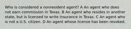 Who is considered a nonresident agent? A An agent who does not earn commission in Texas. B An agent who resides in another state, but is licensed to write insurance in Texas. C An agent who is not a U.S. citizen. D An agent whose license has been revoked.