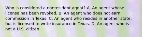 Who is considered a nonresident agent? A. An agent whose license has been revoked. B. An agent who does not earn commission in Texas. C. An agent who resides in another state, but is licensed to write insurance in Texas. D. An agent who is not a U.S. citizen.