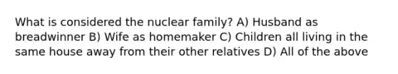 What is considered the nuclear family? A) Husband as breadwinner B) Wife as homemaker C) Children all living in the same house away from their other relatives D) All of the above