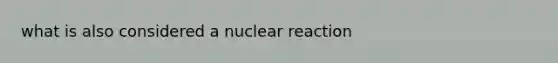 what is also considered a nuclear reaction