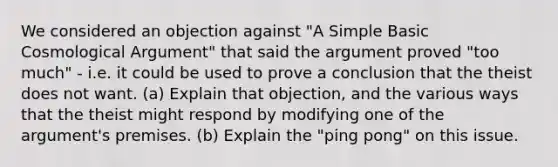 We considered an objection against "A Simple Basic Cosmological Argument" that said the argument proved "too much" - i.e. it could be used to prove a conclusion that the theist does not want. (a) Explain that objection, and the various ways that the theist might respond by modifying one of the argument's premises. (b) Explain the "ping pong" on this issue.