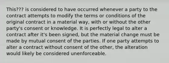 This??? is considered to have occurred whenever a party to the contract attempts to modify the terms or conditions of the original contract in a material way, with or without the other party's consent or knowledge. It is perfectly legal to alter a contract after it's been signed, but the material change must be made by mutual consent of the parties. If one party attempts to alter a contract without consent of the other, the alteration would likely be considered unenforceable.