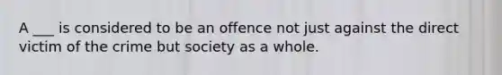 A ___ is considered to be an offence not just against the direct victim of the crime but society as a whole.