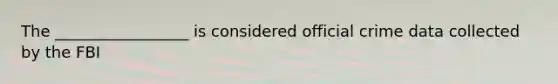 The _________________ is considered official crime data collected by the FBI