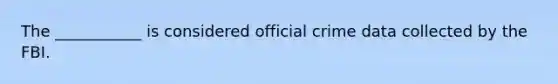 The ___________ is considered official crime data collected by the FBI.