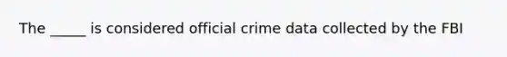 The _____ is considered official crime data collected by the FBI