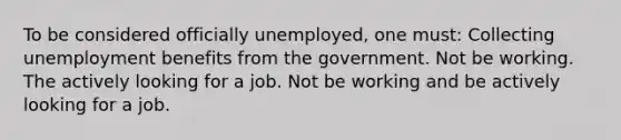 To be considered officially unemployed, one must: Collecting unemployment benefits from the government. Not be working. The actively looking for a job. Not be working and be actively looking for a job.