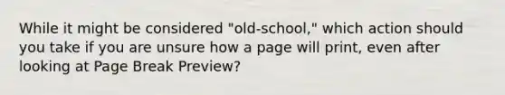 While it might be considered "old-school," which action should you take if you are unsure how a page will print, even after looking at Page Break Preview?