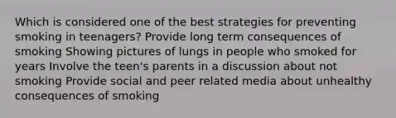 Which is considered one of the best strategies for preventing smoking in teenagers? Provide long term consequences of smoking Showing pictures of lungs in people who smoked for years Involve the teen's parents in a discussion about not smoking Provide social and peer related media about unhealthy consequences of smoking