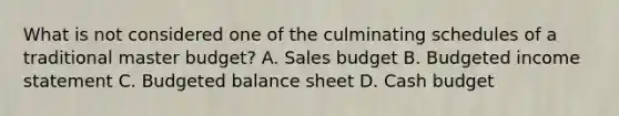 What is not considered one of the culminating schedules of a traditional master budget? A. Sales budget B. Budgeted income statement C. Budgeted balance sheet D. Cash budget