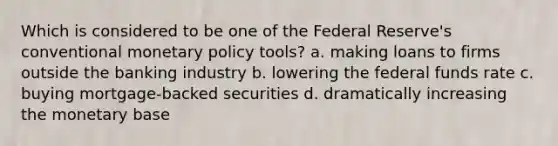 Which is considered to be one of the Federal Reserve's conventional monetary policy tools? a. making loans to firms outside the banking industry b. lowering the federal funds rate c. buying mortgage-backed securities d. dramatically increasing the monetary base