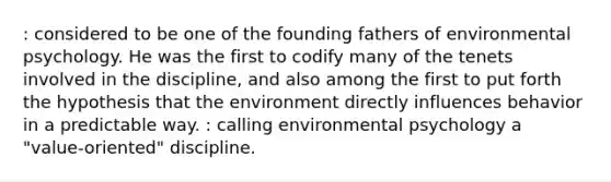 : considered to be one of the founding fathers of environmental psychology. He was the first to codify many of the tenets involved in the discipline, and also among the first to put forth the hypothesis that the environment directly influences behavior in a predictable way. : calling environmental psychology a "value-oriented" discipline.