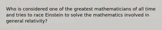 Who is considered one of the greatest mathematicians of all time and tries to race Einstein to solve the mathematics involved in general relativity?