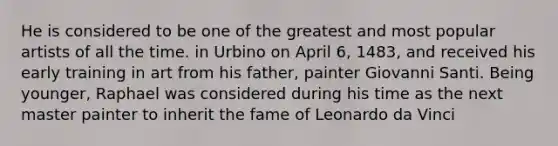 He is considered to be one of the greatest and most popular artists of all the time. in Urbino on April 6, 1483, and received his early training in art from his father, painter Giovanni Santi. Being younger, Raphael was considered during his time as the next master painter to inherit the fame of Leonardo da Vinci