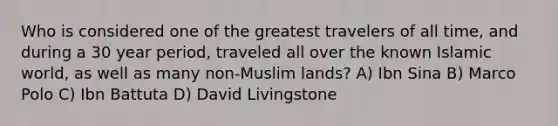 Who is considered one of the greatest travelers of all time, and during a 30 year period, traveled all over the known Islamic world, as well as many non-Muslim lands? A) Ibn Sina B) Marco Polo C) Ibn Battuta D) David Livingstone