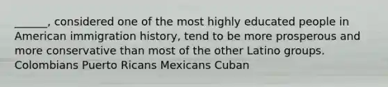 ______, considered one of the most highly educated people in American immigration history, tend to be more prosperous and more conservative than most of the other Latino groups. Colombians Puerto Ricans Mexicans Cuban