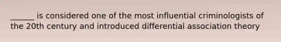 ______ is considered one of the most influential criminologists of the 20th century and introduced differential association theory