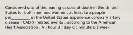 Considered one of the leading causes of death in the United States for both men and women , at least two people per__________ in the United States experience coronary artery disease ( CAD ) -related events , according to the American Heart Association . A ) hour B ) day C ) minute D ) week