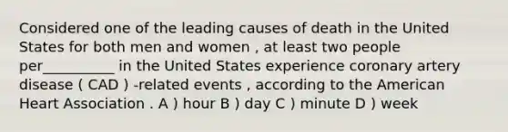 Considered one of the leading causes of death in the United States for both men and women , at least two people per__________ in the United States experience coronary artery disease ( CAD ) -related events , according to the American Heart Association . A ) hour B ) day C ) minute D ) week