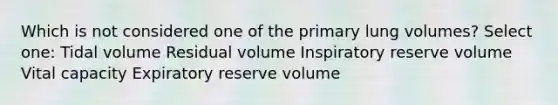 Which is not considered one of the primary lung volumes? Select one: Tidal volume Residual volume Inspiratory reserve volume Vital capacity Expiratory reserve volume