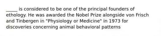 _____ is considered to be one of the principal founders of ethology. He was awarded the Nobel Prize alongside von Frisch and Tinbergen in "Physiology or Medicine" in 1973 for discoveries concerning animal behavioral patterns