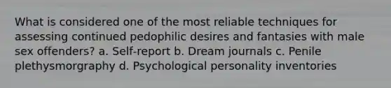 What is considered one of the most reliable techniques for assessing continued pedophilic desires and fantasies with male sex offenders? a. Self‐report b. Dream journals c. Penile plethysmorgraphy d. Psychological personality inventories