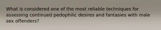 What is considered one of the most reliable techniques for assessing continued pedophilic desires and fantasies with male sex offenders?