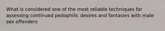 What is considered one of the most reliable techniques for assessing continued pedophilic desires and fantasies with male sex offenders