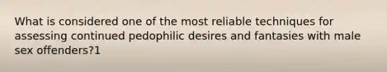 What is considered one of the most reliable techniques for assessing continued pedophilic desires and fantasies with male sex offenders?1