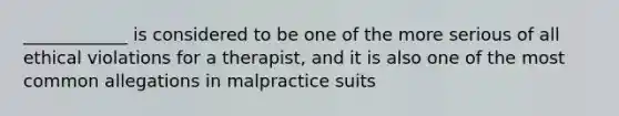 ____________ is considered to be one of the more serious of all ethical violations for a therapist, and it is also one of the most common allegations in malpractice suits