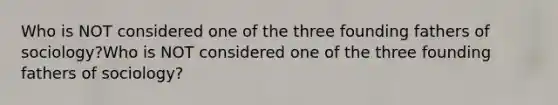 Who is NOT considered one of the three founding fathers of sociology?Who is NOT considered one of the three founding fathers of sociology?