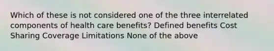 Which of these is not considered one of the three interrelated components of health care benefits? Defined benefits Cost Sharing Coverage Limitations None of the above