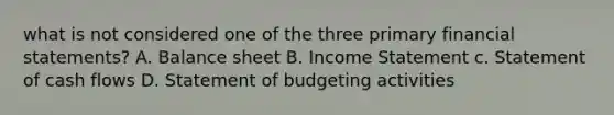 what is not considered one of the three primary financial statements? A. Balance sheet B. Income Statement c. Statement of cash flows D. Statement of budgeting activities