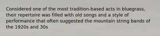 Considered one of the most tradition-based acts in bluegrass, their repertoire was filled with old songs and a style of performance that often suggested the mountain string bands of the 1920s and 30s