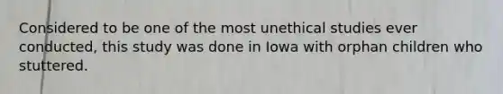 Considered to be one of the most unethical studies ever conducted, this study was done in Iowa with orphan children who stuttered.