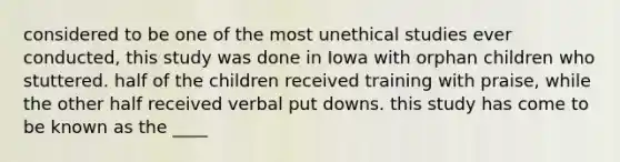 considered to be one of the most unethical studies ever conducted, this study was done in Iowa with orphan children who stuttered. half of the children received training with praise, while the other half received verbal put downs. this study has come to be known as the ____