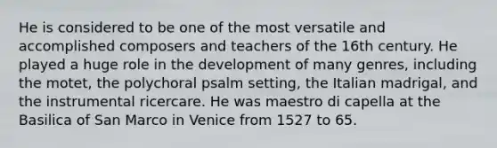 He is considered to be one of the most versatile and accomplished composers and teachers of the 16th century. He played a huge role in the development of many genres, including the motet, the polychoral psalm setting, the Italian madrigal, and the instrumental ricercare. He was maestro di capella at the Basilica of San Marco in Venice from 1527 to 65.