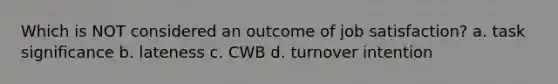 Which is NOT considered an outcome of job satisfaction? a. task significance b. lateness c. CWB d. turnover intention