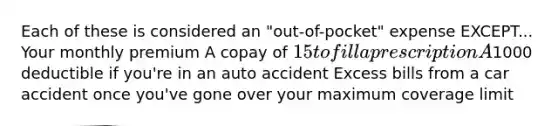 Each of these is considered an "out-of-pocket" expense EXCEPT... Your monthly premium A copay of 15 to fill a prescription A1000 deductible if you're in an auto accident Excess bills from a car accident once you've gone over your maximum coverage limit