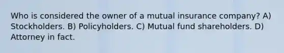 Who is considered the owner of a mutual insurance company? A) Stockholders. B) Policyholders. C) Mutual fund shareholders. D) Attorney in fact.