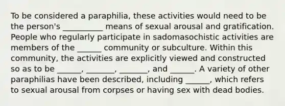 To be considered a paraphilia, these activities would need to be the person's __________ means of sexual arousal and gratification. People who regularly participate in sadomasochistic activities are members of the ______ community or subculture. Within this community, the activities are explicitly viewed and constructed so as to be ______, _______, _______, and ______. A variety of other paraphilias have been described, including ______, which refers to sexual arousal from corpses or having sex with dead bodies.