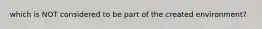 which is NOT considered to be part of the created environment?