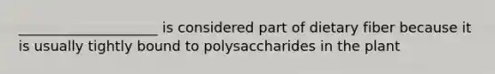 ____________________ is considered part of dietary fiber because it is usually tightly bound to polysaccharides in the plant