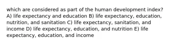 which are considered as part of the human development index? A) life expectancy and education B) life expectancy, education, nutrition, and sanitation C) life expectancy, sanitation, and income D) life expectancy, education, and nutrition E) life expectancy, education, and income