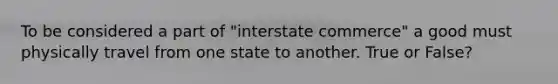 To be considered a part of "interstate commerce" a good must physically travel from one state to another. True or False?